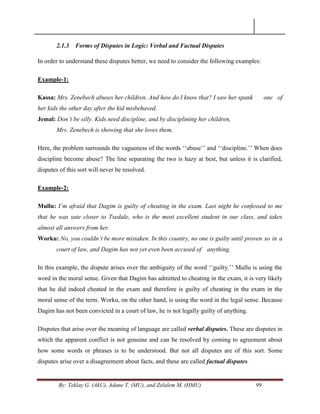 By: Teklay G. (AkU), Adane T. (MU), and Zelalem M. (HMU) 99
2.1.3 Forms of Disputes in Logic: Verbal and Factual Disputes
In order to understand these disputes better, we need to consider the following examples:
Example-1:
Kassa: Mrs. Zenebech abuses her children. And how do I know that? I saw her spank one of
her kids the other day after the kid misbehaved.
Jemal: Don‟t be silly. Kids need discipline, and by disciplining her children,
Mrs. Zenebech is showing that she loves them.
Here, the problem surrounds the vagueness of the words ‗‗abuse‘‘ and ‗‗discipline.‘‘ When does
discipline become abuse? The line separating the two is hazy at best, but unless it is clarified,
disputes of this sort will never be resolved.
Example-2:
Mullu: I‟m afraid that Dagim is guilty of cheating in the exam. Last night he confessed to me
that he was sate closer to Tsedale, who is the most excellent student in our class, and takes
almost all answers from her.
Worku: No, you couldn‟t be more mistaken. In this country, no one is guilty until proven so in a
court of law, and Dagim has not yet even been accused of anything.
In this example, the dispute arises over the ambiguity of the word ‗‗guilty.‘‘ Mullu is using the
word in the moral sense. Given that Dagim has admitted to cheating in the exam, it is very likely
that he did indeed cheated in the exam and therefore is guilty of cheating in the exam in the
moral sense of the term. Worku, on the other hand, is using the word in the legal sense. Because
Dagim has not been convicted in a court of law, he is not legally guilty of anything.
Disputes that arise over the meaning of language are called verbal disputes. These are disputes in
which the apparent conflict is not genuine and can be resolved by coming to agreement about
how some words or phrases is to be understood. But not all disputes are of this sort. Some
disputes arise over a disagreement about facts, and these are called factual disputes.
 