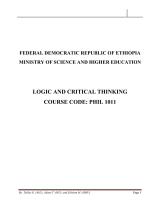 By: Teklay G. (AkU), Adane T. (MU), and Zelalem M. (HMU) Page 1
FEDERAL DEMOCRATIC REPUBLIC OF ETHIOPIA
MINISTRY OF SCIENCE AND HIGHER EDUCATION
LOGIC AND CRITICAL THINKING
COURSE CODE: PHIL 1011
 