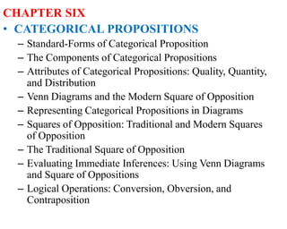 CHAPTER SIX
• CATEGORICAL PROPOSITIONS
– Standard-Forms of Categorical Proposition
– The Components of Categorical Propositions
– Attributes of Categorical Propositions: Quality, Quantity,
and Distribution
– Venn Diagrams and the Modern Square of Opposition
– Representing Categorical Propositions in Diagrams
– Squares of Opposition: Traditional and Modern Squares
of Opposition
– The Traditional Square of Opposition
– Evaluating Immediate Inferences: Using Venn Diagrams
and Square of Oppositions
– Logical Operations: Conversion, Obversion, and
Contraposition
 