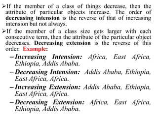 If the member of a class of things decrease, then the
attribute of particular objects increase. The order of
decreasing intension is the reverse of that of increasing
intension but not always.
If the member of a class size gets larger with each
consecutive term, then the attribute of the particular object
decreases. Decreasing extension is the reverse of this
order. Example:
– Increasing Intension: Africa, East Africa,
Ethiopia, Addis Ababa.
– Decreasing Intension: Addis Ababa, Ethiopia,
East Africa, Africa.
– Increasing Extension: Addis Ababa, Ethiopia,
East Africa, Africa.
– Decreasing Extension: Africa, East Africa,
Ethiopia, Addis Ababa.
 