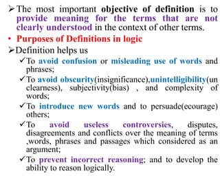 The most important objective of definition is to
provide meaning for the terms that are not
clearly understood in the context of other terms.
• Purposes of Definitions in logic
Definition helps us
To avoid confusion or misleading use of words and
phrases;
To avoid obscurity(insignificance),unintelligibility(un
clearness), subjectivity(bias) , and complexity of
words;
To introduce new words and to persuade(ecourage)
others;
To avoid useless controversies, disputes,
disagreements and conflicts over the meaning of terms
,words, phrases and passages which considered as an
argument;
To prevent incorrect reasoning; and to develop the
ability to reason logically.
 
