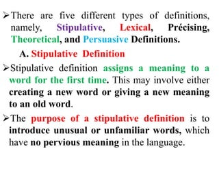 There are five different types of definitions,
namely, Stipulative, Lexical, Précising,
Theoretical, and Persuasive Definitions.
A. Stipulative Definition
Stipulative definition assigns a meaning to a
word for the first time. This may involve either
creating a new word or giving a new meaning
to an old word.
The purpose of a stipulative definition is to
introduce unusual or unfamiliar words, which
have no pervious meaning in the language.
 