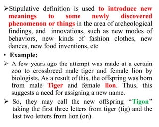 Stipulative definition is used to introduce new
meanings to some newly discovered
phenomenon or things in the area of archeological
findings, and innovations, such as new modes of
behaviors, new kinds of fashion clothes, new
dances, new food inventions, etc
• Example:
 A few years ago the attempt was made at a certain
zoo to crossbreed male tiger and female lion by
biologists. As a result of this, the offspring was born
from male Tiger and female lion. Thus, this
suggests a need for assigning a new name.
 So, they may call the new offspring ‘‘Tigon’’
taking the first three letters from tiger (tig) and the
last two letters from lion (on).
 