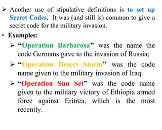  Another use of stipulative definitions is to set up
Secret Codes. It was (and still is) common to give a
secret code for the military invasion.
• Examples:
 ‘‘Operation Barbarosa’’ was the name the
code Germans gave to the invasion of Russia;
 ‘‘Operation Desert Storm’’ was the code
name given to the military invasion of Iraq.
 “Operation Sun Set” was the code name
given to the military victory of Ethiopia armed
force against Eritrea, which is the most
recently.
 