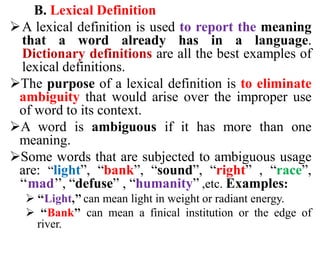 B. Lexical Definition
A lexical definition is used to report the meaning
that a word already has in a language.
Dictionary definitions are all the best examples of
lexical definitions.
The purpose of a lexical definition is to eliminate
ambiguity that would arise over the improper use
of word to its context.
A word is ambiguous if it has more than one
meaning.
Some words that are subjected to ambiguous usage
are: “light”, “bank”, “sound”, “right” , “race”,
‘‘mad’’, “defuse” , “humanity” ,etc. Examples:
 ‘‘Light,’’can mean light in weight or radiant energy.
 ‘‘Bank’’ can mean a finical institution or the edge of
river.
 