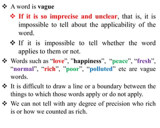  A word is vague
 If it is so imprecise and unclear, that is, it is
impossible to tell about the applicability of the
word.
 If it is impossible to tell whether the word
applies to them or not.
 Words such as “love”, ”happiness”, “peace”, “fresh”,
“normal”, “rich”, ”poor”, “polluted” etc are vague
words.
 It is difficult to draw a line or a boundary between the
things to which those words apply or do not apply.
 We can not tell with any degree of precision who rich
is or how we counted as rich.
 