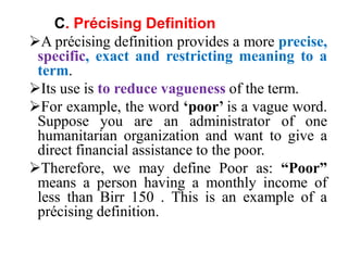 C. Précising Definition
A précising definition provides a more precise,
specific, exact and restricting meaning to a
term.
Its use is to reduce vagueness of the term.
For example, the word ‘poor’ is a vague word.
Suppose you are an administrator of one
humanitarian organization and want to give a
direct financial assistance to the poor.
Therefore, we may define Poor as: “Poor”
means a person having a monthly income of
less than Birr 150 . This is an example of a
précising definition.
 