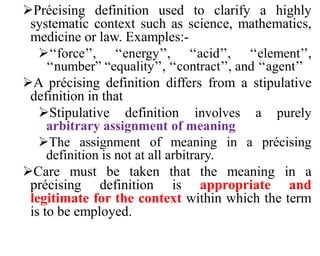 Précising definition used to clarify a highly
systematic context such as science, mathematics,
medicine or law. Examples:-
‘‘force’’, ‘‘energy’’, ‘‘acid’’, ‘‘element’’,
‘‘number” “equality’’, ‘‘contract’’, and ‘‘agent’’
A précising definition differs from a stipulative
definition in that
Stipulative definition involves a purely
arbitrary assignment of meaning
The assignment of meaning in a précising
definition is not at all arbitrary.
Care must be taken that the meaning in a
précising definition is appropriate and
legitimate for the context within which the term
is to be employed.
 