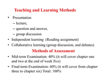 Teaching and Learning Methods
• Presentation
– lecture,
– question and answer,
– group discussion
• Independent learning (Reading assignment)
• Collaborative learning (group discussion, and debates)
Methods of Assessment
• Mid-term Examination: 40% (it will cover chapter one
and two at the end of week five)
• Final-term Examination: 60% (it will cover from chapter
three to chapter six) Total: 100%
 