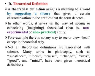 • D. Theoretical Definition
A theoretical definition assigns a meaning to a word
by suggesting a theory that gives a certain
characterization to the entities that the term denotes.
In other words, it gives us the way of seeing or
conceiving (imagining) theoretical (that is, non-
experimental or non- practical) entity.
Fore example there is no any way to see or view “heat”
except in theoretical way.
Not all theoretical definitions are associated with
science. Many terms in philosophy, such as
‘‘substance’’, ‘‘form’’, ‘‘cause’’, ‘‘change’’, ‘‘idea’’,
‘‘good’’, and ‘‘mind’’, have been given theoretical
definitions.
•
 