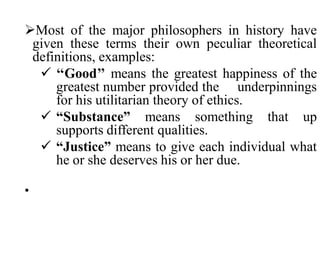 Most of the major philosophers in history have
given these terms their own peculiar theoretical
definitions, examples:
 ‘‘Good’’ means the greatest happiness of the
greatest number provided the underpinnings
for his utilitarian theory of ethics.
 “Substance” means something that up
supports different qualities.
 “Justice” means to give each individual what
he or she deserves his or her due.
•
 