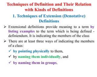 Techniques of Definition and Their Relation
with Kinds of Definitions
1. Techniques of Extension (Denotative)
Definitions
 Extensional definitions provide meaning to a term by
listing examples to the term which is being defined -
definiendum. It is indicating the members of the class
 There are at least three ways of indicating the members
of a class:
 by pointing physically to them,
 by naming them individually, and
 by naming them in groups.
 