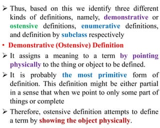  Thus, based on this we identify three different
kinds of definitions, namely, demonstrative or
ostensive definitions, enumerative definitions,
and definition by subclass respectively
• Demonstrative (Ostensive) Definition
 It assigns a meaning to a term by pointing
physically to the thing or object to be defined.
 It is probably the most primitive form of
definition. This definition might be either partial
in a sense that when we point to only some part of
things or complete
 Therefore, ostensive definition attempts to define
a term by showing the object physically.
 