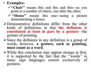 • Examples:
‘‘Chair’’ means this and this and this—as you
point to a number of chairs, one after the other.
 ‘‘House’’ means this one—using a picture
demonstrating a house.
Demonstrative definitions differ from the other
kinds of definitions in that the definiens is
constituted at least in part by a gesture—the
gesture of pointing.
Since the definiens in any definition is a group of
words, however, a gesture, such as pointing,
must count as a word.
While this conclusion may appear strange at first,
it is supported by the fact that the ‘‘words’’ in
many sign languages consist exclusively of
gestures.
•
 