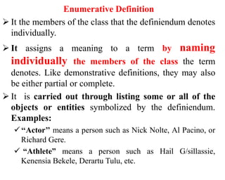 Enumerative Definition
 It the members of the class that the definiendum denotes
individually.
 It assigns a meaning to a term by naming
individually the members of the class the term
denotes. Like demonstrative definitions, they may also
be either partial or complete.
 It is carried out through listing some or all of the
objects or entities symbolized by the definiendum.
Examples:
‘‘Actor’’ means a person such as Nick Nolte, Al Pacino, or
Richard Gere.
 “Athlete” means a person such as Hail G/sillassie,
Kenensia Bekele, Derartu Tulu, etc.
 
