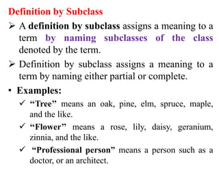 Definition by Subclass
 A definition by subclass assigns a meaning to a
term by naming subclasses of the class
denoted by the term.
 Definition by subclass assigns a meaning to a
term by naming either partial or complete.
• Examples:
 ‘‘Tree’’ means an oak, pine, elm, spruce, maple,
and the like.
 ‘‘Flower’’ means a rose, lily, daisy, geranium,
zinnia, and the like.
 “Professional person” means a person such as a
doctor, or an architect.
 