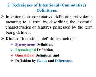 2. Techniques of Intentional (Connotative)
Definitions
 Intentional or connotative definition provides a
meaning to a term by describing the essential
characteristics or features possessed by the term
being defined.
 Kinds of intentional definitions includes:
 Synonymous Definition,
 Etymological Definition,
 Operational Definition, and
 Definition by Genus and Difference.
 
