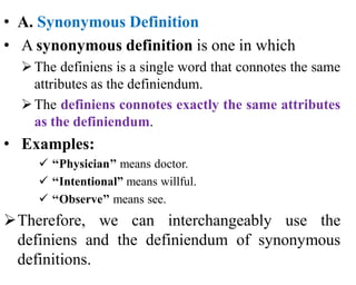 • A. Synonymous Definition
• A synonymous definition is one in which
The definiens is a single word that connotes the same
attributes as the definiendum.
The definiens connotes exactly the same attributes
as the definiendum.
• Examples:
 ‘‘Physician’’ means doctor.
 ‘‘Intentional” means willful.
 ‘‘Observe’’ means see.
Therefore, we can interchangeably use the
definiens and the definiendum of synonymous
definitions.
 