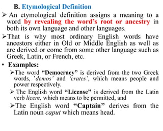 B. Etymological Definition
 An etymological definition assigns a meaning to a
word by revealing the word’s root or ancestry in
both its own language and other languages.
That is why most ordinary English words have
ancestors either in Old or Middle English as well as
are derived or come from some other language such as
Greek, Latin, or French, etc.
• Examples:
The word “Democracy” is derived from the two Greek
words, ’demos’ and ‘crates’, which means people and
power respectively.
 The English word ‘‘License’’ is derived from the Latin
verb licere, which means to be permitted, and
The English word ‘‘Captain’’ derives from the
Latin noun caput which means head.
 