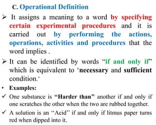 C. Operational Definition
 It assigns a meaning to a word by specifying
certain experimental procedures and it is
carried out by performing the actions,
operations, activities and procedures that the
word implies .
 It can be identified by words “if and only if”
which is equivalent to ‘necessary and sufficient
condition.’
• Examples:
 One substance is ‘‘Harder than’’ another if and only if
one scratches the other when the two are rubbed together.
 A solution is an ‘‘Acid’’ if and only if litmus paper turns
red when dipped into it.
 
