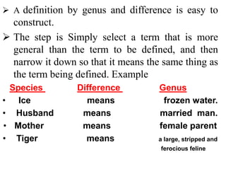  A definition by genus and difference is easy to
construct.
 The step is Simply select a term that is more
general than the term to be defined, and then
narrow it down so that it means the same thing as
the term being defined. Example
Species Difference Genus
• Ice means frozen water.
• Husband means married man.
• Mother means female parent
• Tiger means a large, stripped and
ferocious feline
 
