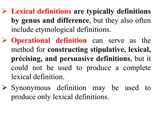  Lexical definitions are typically definitions
by genus and difference, but they also often
include etymological definitions.
 Operational definition can serve as the
method for constructing stipulative, lexical,
précising, and persuasive definitions, but it
could not be used to produce a complete
lexical definition.
 Synonymous definition may be used to
produce only lexical definitions.
 