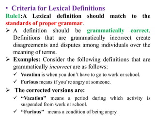 • Criteria for Lexical Definitions
Rule1:A Lexical definition should match to the
standards of proper grammar.
 A definition should be grammatically correct.
Definitions that are grammatically incorrect create
disagreements and disputes among individuals over the
meaning of terms.
 Examples: Consider the following definitions that are
grammatically incorrect are as follows:
 Vacation is when you don’t have to go to work or school.
 Furious means if you’re angry at someone.
 The corrected versions are:
 ‘‘Vacation’’ means a period during which activity is
suspended from work or school.
 ‘‘Furious’’ means a condition of being angry.
 