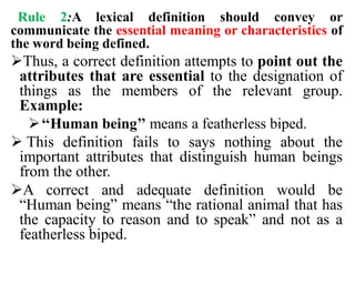 Rule 2:A lexical definition should convey or
communicate the essential meaning or characteristics of
the word being defined.
Thus, a correct definition attempts to point out the
attributes that are essential to the designation of
things as the members of the relevant group.
Example:
‘‘Human being’’ means a featherless biped.
 This definition fails to says nothing about the
important attributes that distinguish human beings
from the other.
A correct and adequate definition would be
“Human being” means “the rational animal that has
the capacity to reason and to speak” and not as a
featherless biped.
 