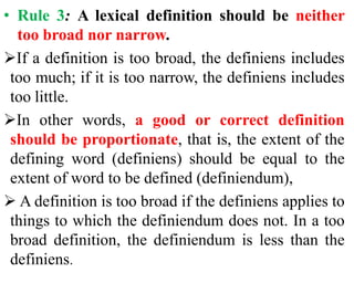 • Rule 3: A lexical definition should be neither
too broad nor narrow.
If a definition is too broad, the definiens includes
too much; if it is too narrow, the definiens includes
too little.
In other words, a good or correct definition
should be proportionate, that is, the extent of the
defining word (definiens) should be equal to the
extent of word to be defined (definiendum),
 A definition is too broad if the definiens applies to
things to which the definiendum does not. In a too
broad definition, the definiendum is less than the
definiens.
 