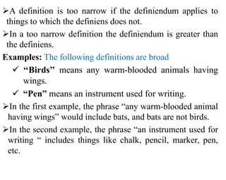 A definition is too narrow if the definiendum applies to
things to which the definiens does not.
In a too narrow definition the definiendum is greater than
the definiens.
Examples: The following definitions are broad
 ‘‘Birds’’ means any warm-blooded animals having
wings.
 “Pen” means an instrument used for writing.
In the first example, the phrase “any warm-blooded animal
having wings” would include bats, and bats are not birds.
In the second example, the phrase “an instrument used for
writing “ includes things like chalk, pencil, marker, pen,
etc.
 