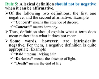 Rule 5: A lexical definition should not be negative
when it can be affirmative.
Of the following two definitions, the first one
negative, and the second affirmative: Example
‘‘Concord’’ means the absence of discord.
“Concord’’ means harmony.
Thus, definition should explain what a term does
mean rather than what it does not mean.
 Some words, however, are intrinsically
negative. For them, a negative definition is quite
appropriate. Example
‘‘Bald’’ means lacking hair.
‘‘Darkness’’ means the absence of light.
 “Death” means the end of life
 