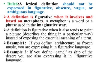 • Rule6:A lexical definition should not be
expressed in figurative, obscure, vague, or
ambiguous language.
A definition is figurative when it involves and
based on metaphors. A metaphor is a word or a
phrase used in the imaginative way.
A definition is figurative when it also tends to paint
a picture (describes the thing in a particular way)
instead of exposing the essential meaning of a term.
Example1: If you define ‘architecture’ as frozen
music, you are expressing it in figurative language.
Example 2: If you define ‘camel’ as ship of the
desert you are also expressing it in figurative
language.
 