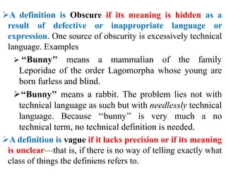 A definition is Obscure if its meaning is hidden as a
result of defective or inappropriate language or
expression. One source of obscurity is excessively technical
language. Examples
 ‘‘Bunny’’ means a mammalian of the family
Leporidae of the order Lagomorpha whose young are
born furless and blind.
‘‘Bunny’’ means a rabbit. The problem lies not with
technical language as such but with needlessly technical
language. Because ‘‘bunny’’ is very much a no
technical term, no technical definition is needed.
A definition is vague if it lacks precision or if its meaning
is unclear—that is, if there is no way of telling exactly what
class of things the definiens refers to.
 