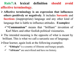 Rule7:A lexical definition should avoid
affective terminology.
 Affective terminology is an expression that influences
others positively or negatively. It includes Sarcastic and
facetious (inappropriate) language and any other kind of
language that is liable to influence attitudes. Examples:
‘‘Communism’’ means that ‘‘brilliant’’ invention of
Karl Marx and other foolish political visionaries.
 The intended meaning is the opposite of what is meant by
brilliant. This is what we call a sarcastic use of language.
Dear learner, again look at the following examples:
 “Ethiopia” is a country of illiterate and hungry people.
 “Africans” are uncivilized and have no history.
 