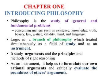 CHAPTER ONE
INTRODUCING PHILOSOPHY
• Philosophy is the study of general and
fundamental problems
– concerning matters such as existence, knowledge, truth,
beauty, law, justice, validity, mind, and language.
• Logic is a branch of philosophy which treated
simultaneously as a field of study and as an
instrument.
• It study arguments and the principles and
methods of right reasoning
• As an instrument, it help us to formulate our own
rational arguments and critically evaluate the
soundness of others‘ arguments.
 