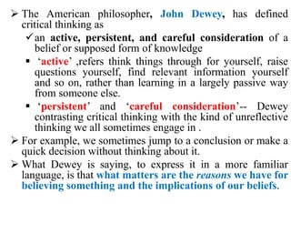  The American philosopher, John Dewey, has defined
critical thinking as
an active, persistent, and careful consideration of a
belief or supposed form of knowledge
 ‘active’ ,refers think things through for yourself, raise
questions yourself, find relevant information yourself
and so on, rather than learning in a largely passive way
from someone else.
 ‘persistent’ and ‘careful consideration’-- Dewey
contrasting critical thinking with the kind of unreflective
thinking we all sometimes engage in .
 For example, we sometimes jump to a conclusion or make a
quick decision without thinking about it.
 What Dewey is saying, to express it in a more familiar
language, is that what matters are the reasons we have for
believing something and the implications of our beliefs.
 