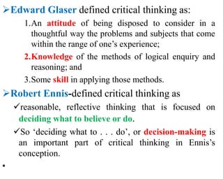 Edward Glaser defined critical thinking as:
1.An attitude of being disposed to consider in a
thoughtful way the problems and subjects that come
within the range of one’s experience;
2.Knowledge of the methods of logical enquiry and
reasoning; and
3.Some skill in applying those methods.
Robert Ennis-defined critical thinking as
reasonable, reflective thinking that is focused on
deciding what to believe or do.
So ‘deciding what to . . . do’, or decision-making is
an important part of critical thinking in Ennis’s
conception.
•
 
