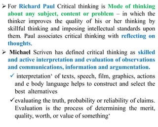  For Richard Paul Critical thinking is Mode of thinking
about any subject, content or problem – in which the
thinker improves the quality of his or her thinking by
skillful thinking and imposing intellectual standards upon
them. Paul associates critical thinking with reflecting on
thoughts.
 Michael Scriven has defined critical thinking as skilled
and active interpretation and evaluation of observations
and communications, information and argumentation.
 interpretation‘ of texts, speech, film, graphics, actions
and e body language helps to construct and select the
best alternatives
evaluating the truth, probability or reliability of claims.
Evaluation is the process of determining the merit,
quality, worth, or value of something‘
 