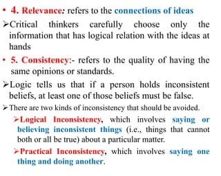 • 4. Relevance: refers to the connections of ideas
Critical thinkers carefully choose only the
information that has logical relation with the ideas at
hands
• 5. Consistency:- refers to the quality of having the
same opinions or standards.
Logic tells us that if a person holds inconsistent
beliefs, at least one of those beliefs must be false.
There are two kinds of inconsistency that should be avoided.
Logical Inconsistency, which involves saying or
believing inconsistent things (i.e., things that cannot
both or all be true) about a particular matter.
Practical Inconsistency, which involves saying one
thing and doing another.
 