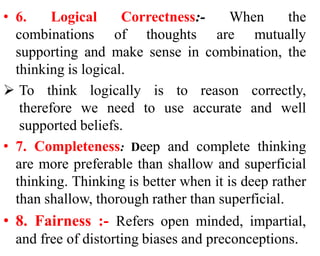 • 6. Logical Correctness:- When the
combinations of thoughts are mutually
supporting and make sense in combination, the
thinking is logical.
 To think logically is to reason correctly,
therefore we need to use accurate and well
supported beliefs.
• 7. Completeness: Deep and complete thinking
are more preferable than shallow and superficial
thinking. Thinking is better when it is deep rather
than shallow, thorough rather than superficial.
• 8. Fairness :- Refers open minded, impartial,
and free of distorting biases and preconceptions.
 