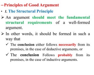 –Principles of Good Argument
• 1. The Structural Principle
 An argument should meet the fundamental
structural requirements of a well-formed
argument.
 In other words, it should be formed in such a
way that
 The conclusion either follows necessarily from its
premises, in the case of deductive arguments, or
 The conclusion Follows probably from its
premises, in the case of inductive arguments.
 