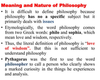 Meaning and Nature of Philosophy
• It is difficult to define philosophy because
philosophy has no a specific subject but it
primarily deals with issues
• Etymologically, the word philosophy comes
from two Greek words: philo and sophia, which
mean love and wisdom, respectively.
• Thus, the literal definition of philosophy is “love
of wisdom”. But this is not sufficient to
understand philosophy
• Pythagoras was the first to use the word
philosopher to call a person who clearly shows
a marked curiosity in the things he experiences
and analysis.
 