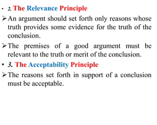 • 2. The Relevance Principle
An argument should set forth only reasons whose
truth provides some evidence for the truth of the
conclusion.
The premises of a good argument must be
relevant to the truth or merit of the conclusion.
• 3. The Acceptability Principle
The reasons set forth in support of a conclusion
must be acceptable.
 