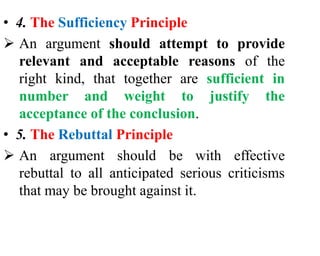 • 4. The Sufficiency Principle
 An argument should attempt to provide
relevant and acceptable reasons of the
right kind, that together are sufficient in
number and weight to justify the
acceptance of the conclusion.
• 5. The Rebuttal Principle
 An argument should be with effective
rebuttal to all anticipated serious criticisms
that may be brought against it.
 