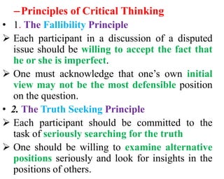 –Principles of Critical Thinking
• 1. The Fallibility Principle
 Each participant in a discussion of a disputed
issue should be willing to accept the fact that
he or she is imperfect.
 One must acknowledge that one’s own initial
view may not be the most defensible position
on the question.
• 2. The Truth Seeking Principle
 Each participant should be committed to the
task of seriously searching for the truth
 One should be willing to examine alternative
positions seriously and look for insights in the
positions of others.
 