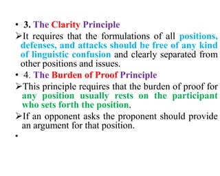 • 3. The Clarity Principle
It requires that the formulations of all positions,
defenses, and attacks should be free of any kind
of linguistic confusion and clearly separated from
other positions and issues.
• 4. The Burden of Proof Principle
This principle requires that the burden of proof for
any position usually rests on the participant
who sets forth the position.
If an opponent asks the proponent should provide
an argument for that position.
•
 