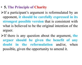 • 5. The Principle of Charity
If a participant’s argument is reformulated by an
opponent, it should be carefully expressed in its
strongest possible version that is consistent with
what is believed to be the original intention of the
arguer.
If there is any question about the argument, the
arguer should be given the benefit of any
doubt in the reformulation and/or, when
possible, given the opportunity to amend it.
 