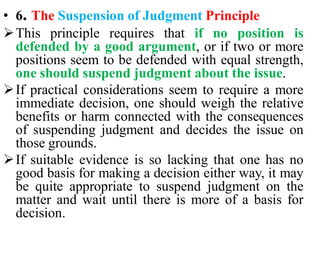 • 6. The Suspension of Judgment Principle
This principle requires that if no position is
defended by a good argument, or if two or more
positions seem to be defended with equal strength,
one should suspend judgment about the issue.
If practical considerations seem to require a more
immediate decision, one should weigh the relative
benefits or harm connected with the consequences
of suspending judgment and decides the issue on
those grounds.
If suitable evidence is so lacking that one has no
good basis for making a decision either way, it may
be quite appropriate to suspend judgment on the
matter and wait until there is more of a basis for
decision.
 