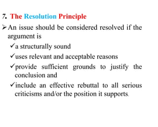 7. The Resolution Principle
An issue should be considered resolved if the
argument is
a structurally sound
uses relevant and acceptable reasons
provide sufficient grounds to justify the
conclusion and
include an effective rebuttal to all serious
criticisms and/or the position it supports.
 