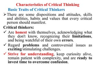 Characteristics of Critical Thinking
Basic Traits of Critical Thinkers
There are some dispositions and attitudes, skills
and abilities, habits and values that every critical
person should manifest.
Critical thinkers:
 Are honest with themselves, acknowledging what
they don't know, recognizing their limitations,
and being watchful of their own errors.
 Regard problems and controversial issues as
exciting/stimulating challenges.
 Strive for understanding, keep curiosity alive,
remain patient with complexity, and are ready to
invest time to overcome confusion.
 